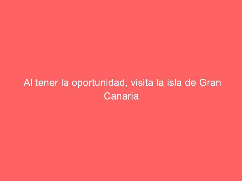 Al tener la oportunidad, visita la isla de Gran Canaria