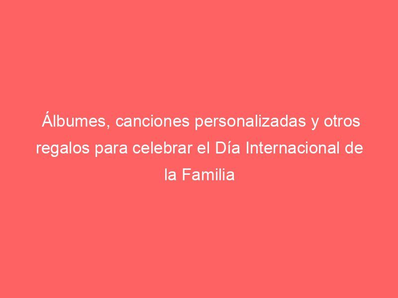 Álbumes, canciones personalizadas y otros regalos para celebrar el Día Internacional de la Familia