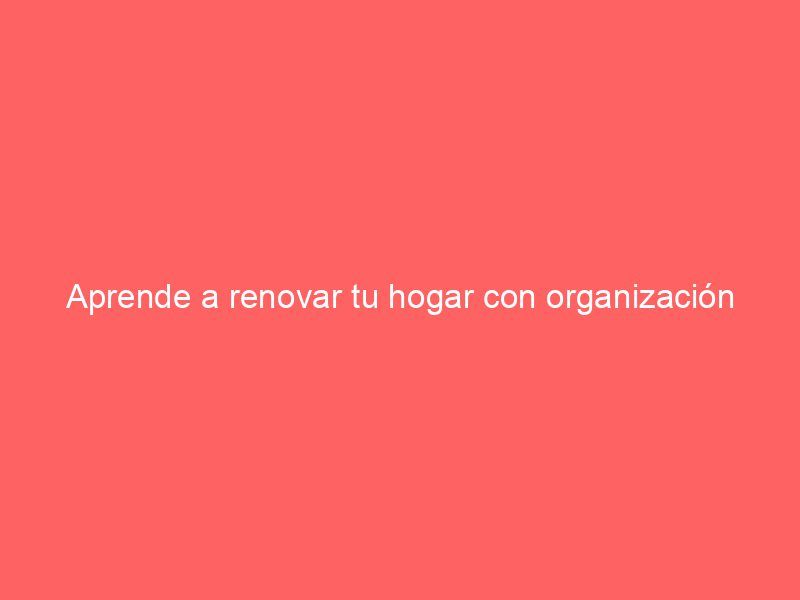 Aprende a renovar tu hogar con organización