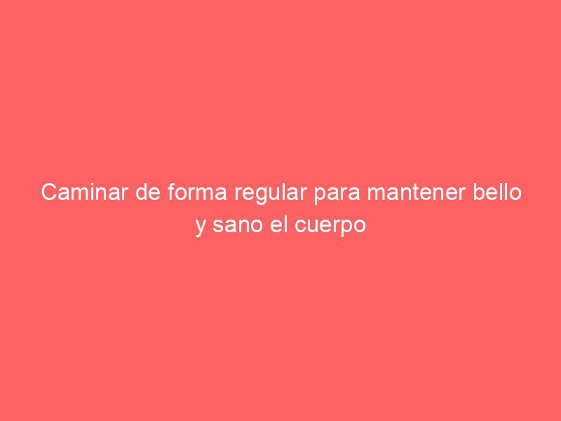 Caminar de forma regular para mantener bello y sano el cuerpo