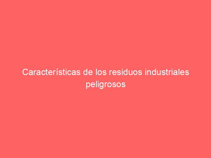 Características de los residuos industriales peligrosos