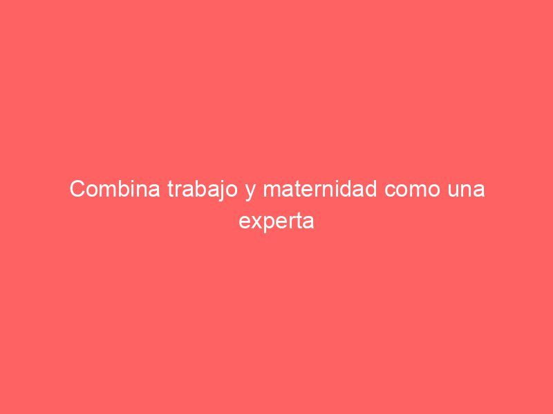 Combina trabajo y maternidad como una experta