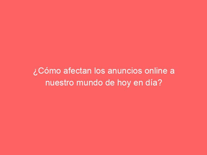 ¿Cómo afectan los anuncios online a nuestro mundo de hoy en día?