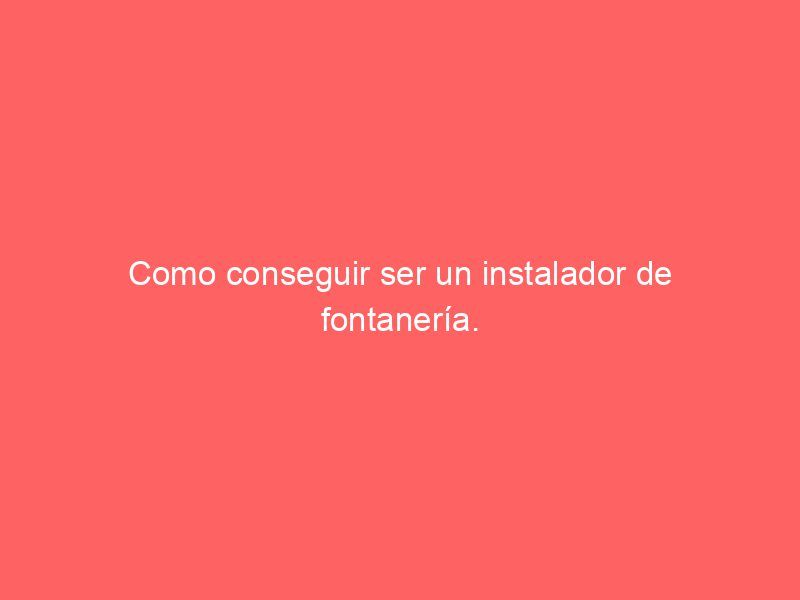 Como conseguir ser un instalador de fontanería.