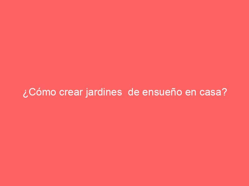 ¿Cómo crear jardines  de ensueño en casa?