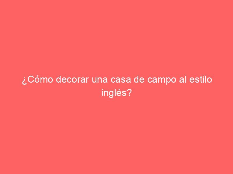 ¿Cómo decorar una casa de campo al estilo inglés?