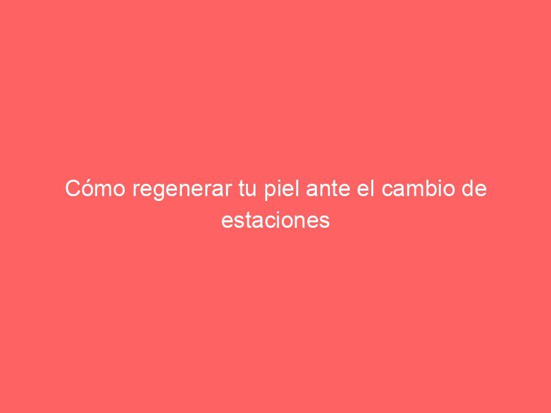 Cómo regenerar tu piel ante el cambio de estaciones