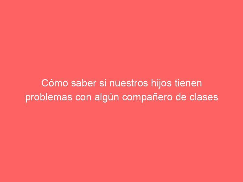 Cómo saber si nuestros hijos tienen problemas con algún compañero de clases