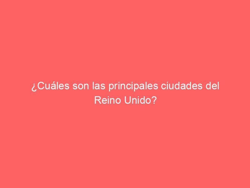 ¿Cuáles son las principales ciudades del Reino Unido?