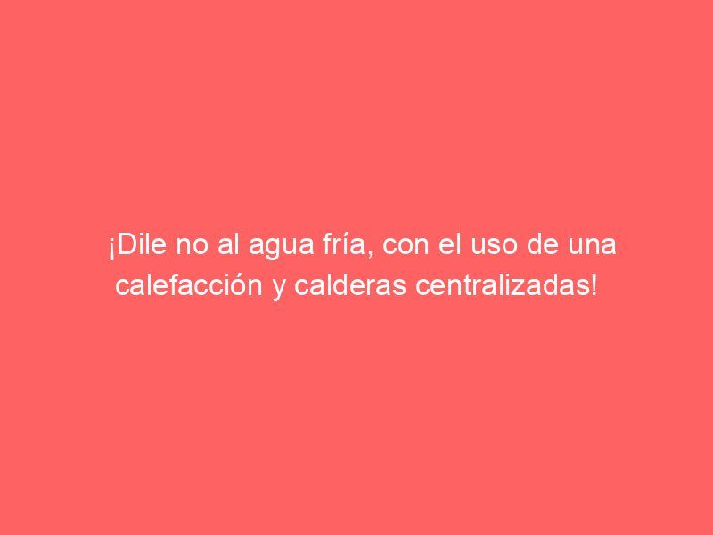 ¡Dile no al agua fría, con el uso de una calefacción y calderas centralizadas!