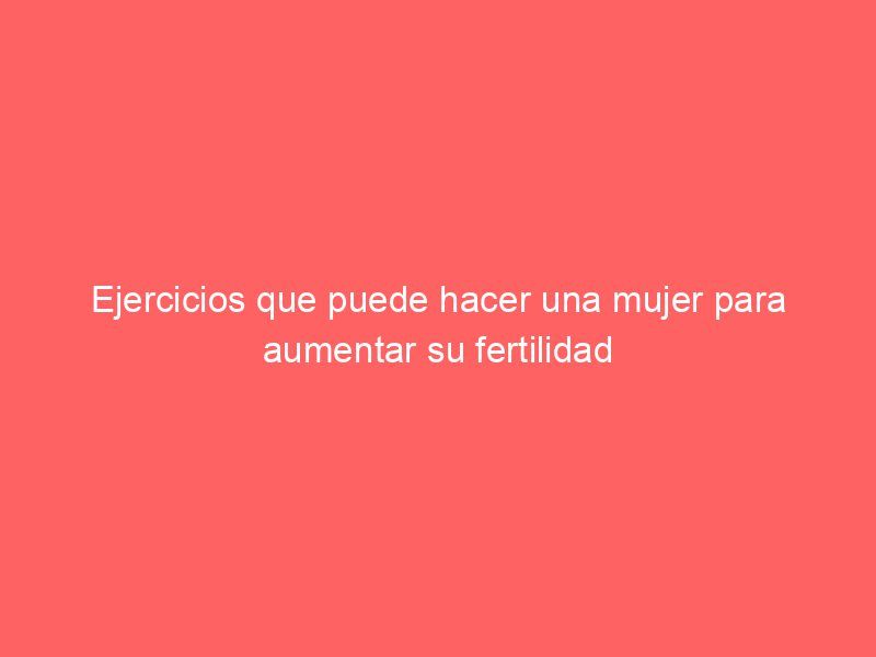 Ejercicios que puede hacer una mujer para aumentar su fertilidad