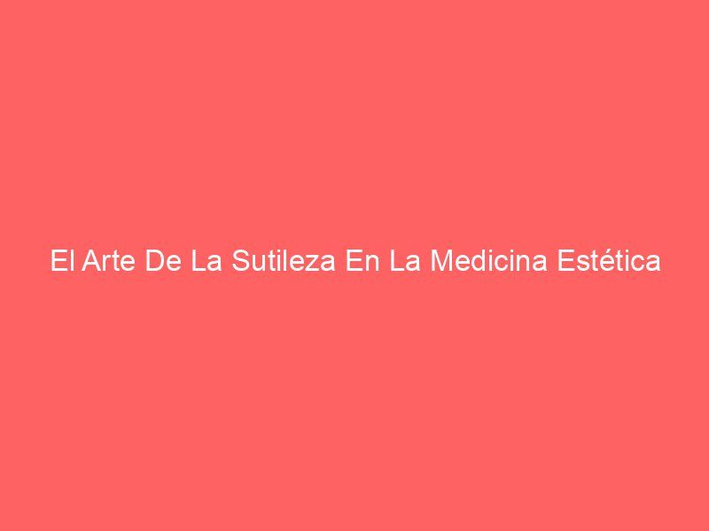 El Arte De La Sutileza En La Medicina Estética