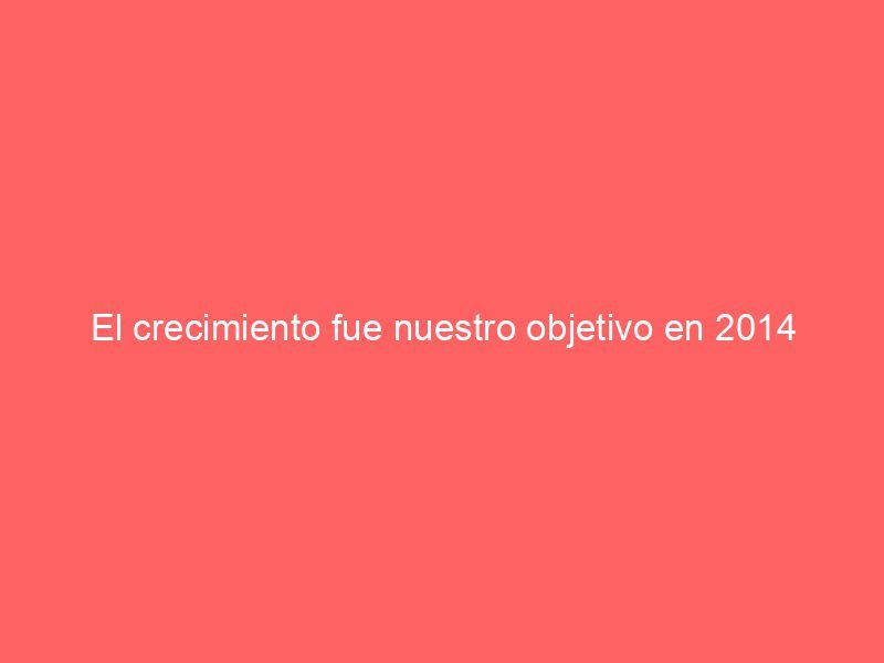 El crecimiento fue nuestro objetivo en 2014