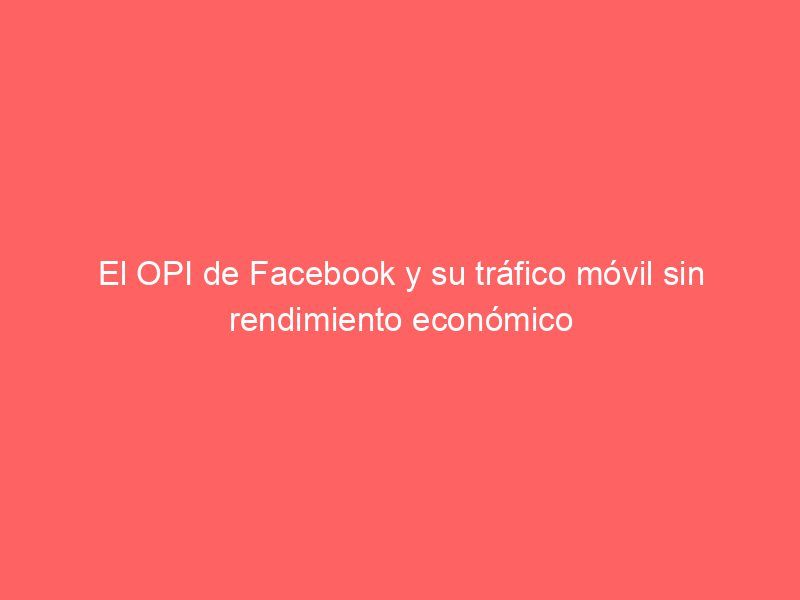 El OPI de Facebook y su tráfico móvil sin rendimiento económico