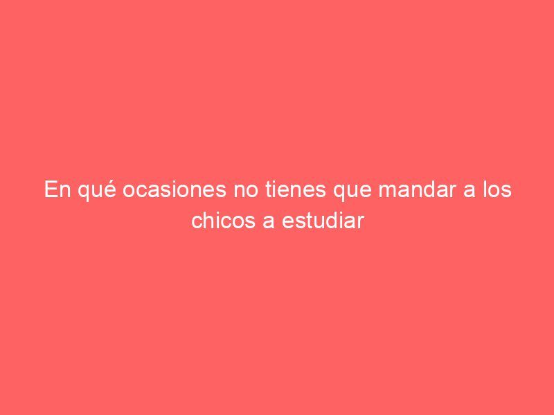 En qué ocasiones no tienes que mandar a los chicos a estudiar