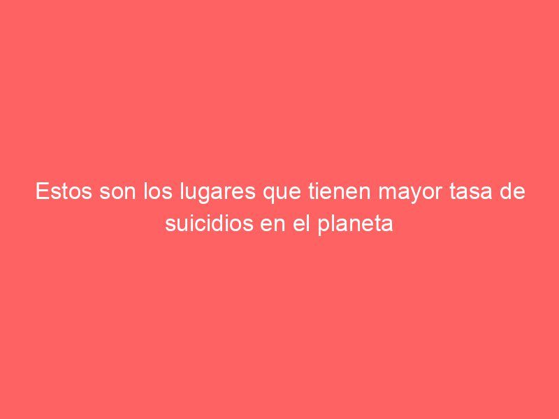 Estos son los lugares que tienen mayor tasa de suicidios en el planeta