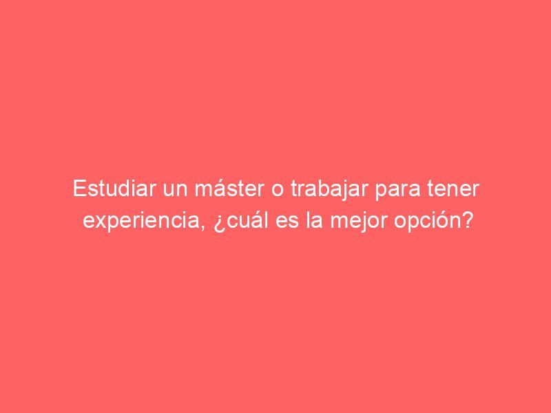 Estudiar un máster o trabajar para tener experiencia, ¿cuál es la mejor opción?