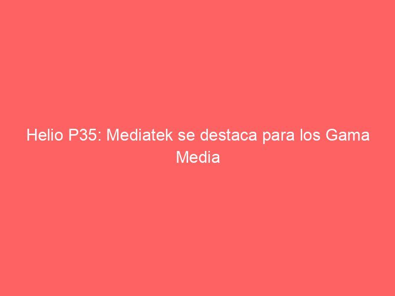 Helio P35: Mediatek se destaca para los Gama Media