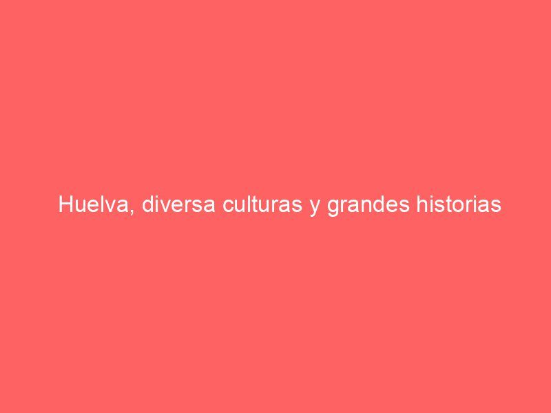 Huelva, diversa culturas y grandes historias