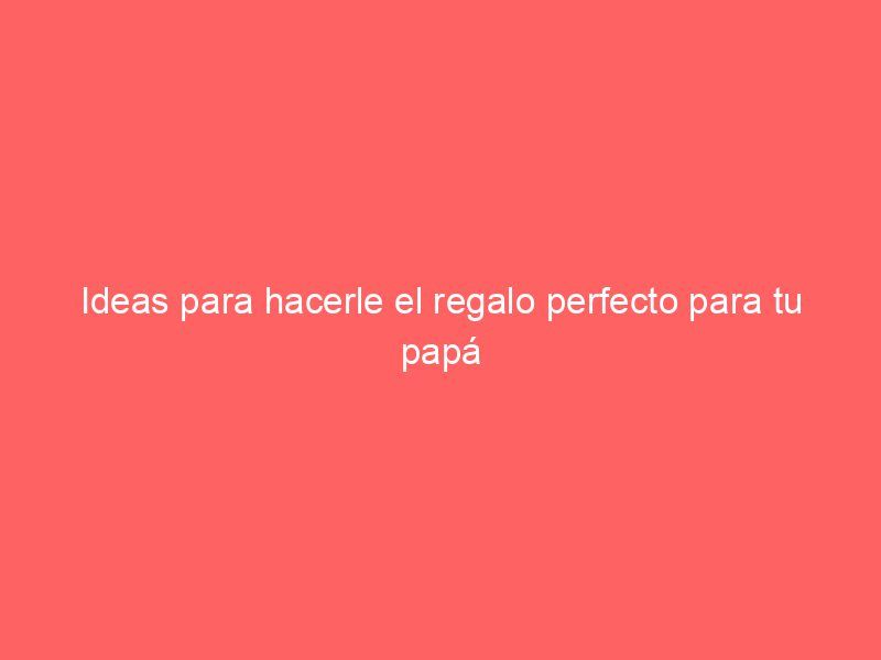 Ideas para hacerle el regalo perfecto para tu papá