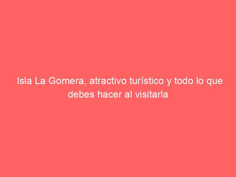 Isla La Gomera, atractivo turístico y todo lo que debes hacer al visitarla