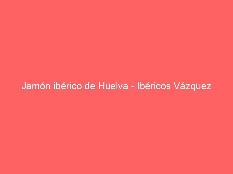 Jamón ibérico de Huelva – Ibéricos Vázquez