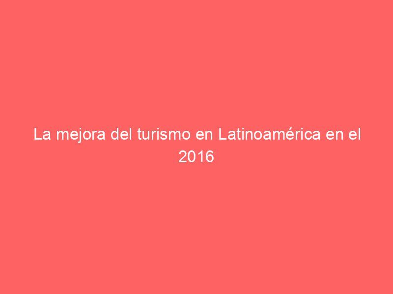 La mejora del turismo en Latinoamérica en el 2016