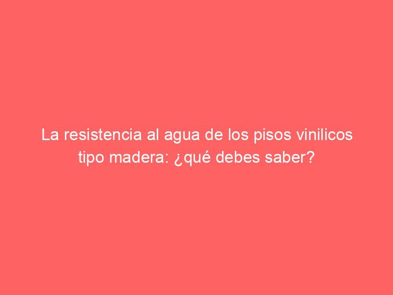 La resistencia al agua de los pisos vinilicos tipo madera: ¿qué debes saber?