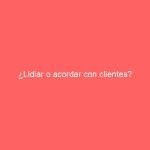 ¿Lidiar o acordar con clientes?