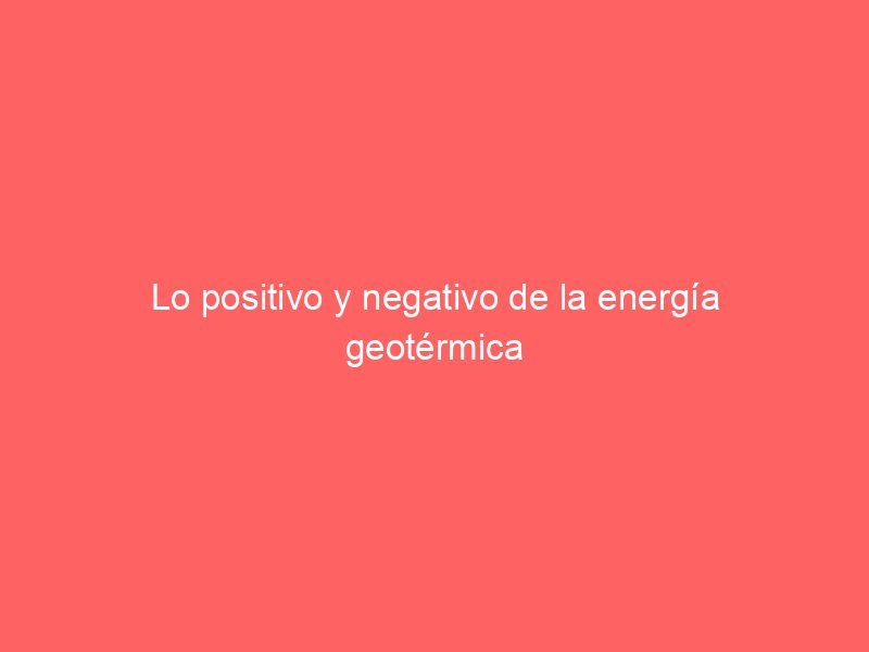 Lo positivo y negativo de la energía geotérmica