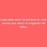 Los japoneses serán los primeros en volar en coches para reducir la congestión del tráfico.