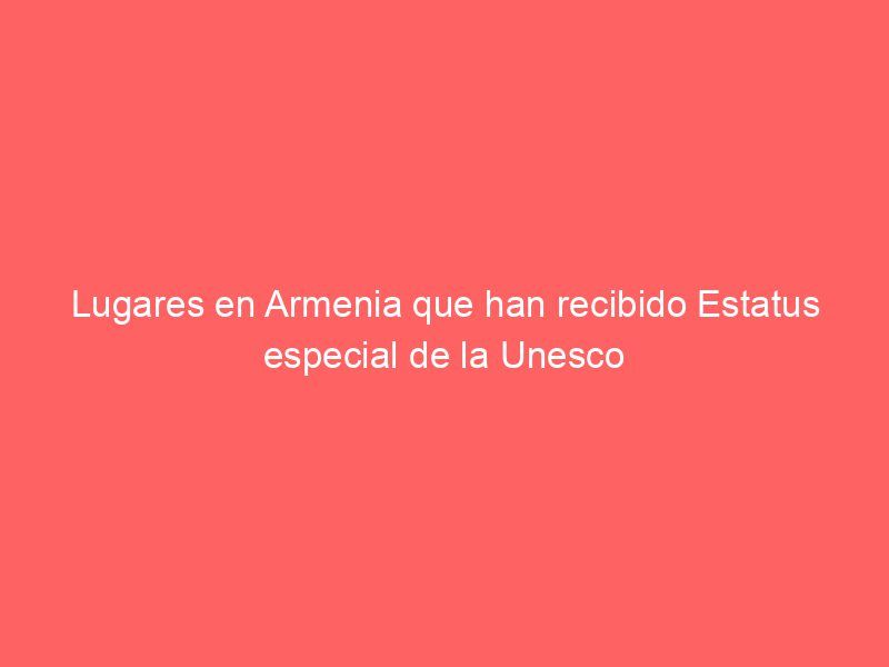 Lugares en Armenia que han recibido Estatus especial de la Unesco