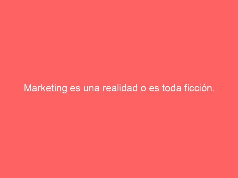 Marketing es una realidad o es toda ficción.