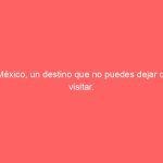 México, un destino que no puedes dejar de visitar.