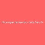 No lo sigas pensando y visita Cancún