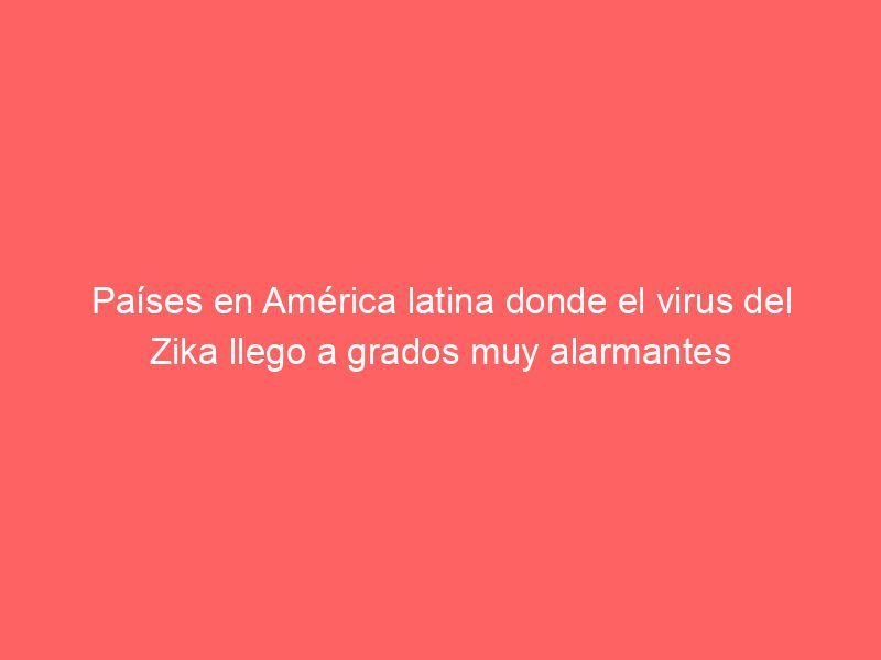 Países en América latina donde el virus del Zika llego a grados muy alarmantes