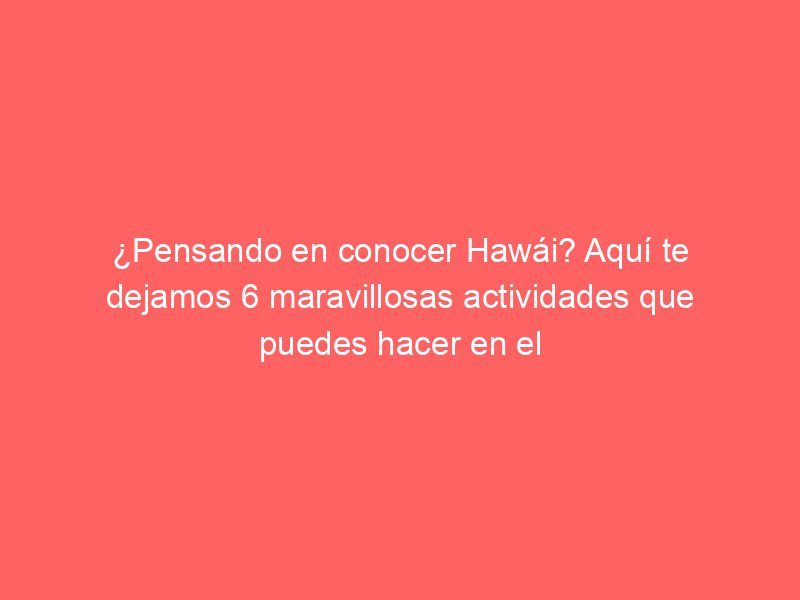 ¿Pensando en conocer Hawái? Aquí te dejamos 6 maravillosas actividades que puedes hacer en el estado del “aloha”