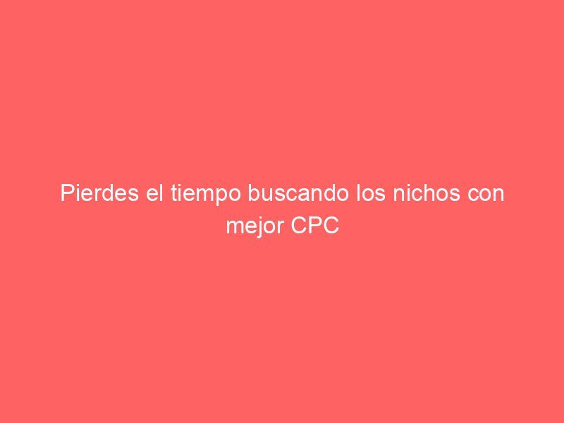 Pierdes el tiempo buscando los nichos con mejor CPC