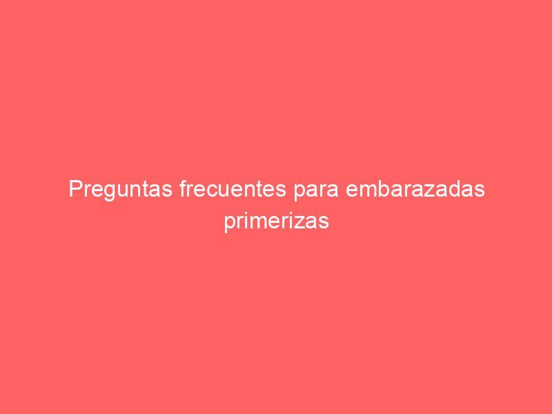 Preguntas frecuentes para embarazadas primerizas