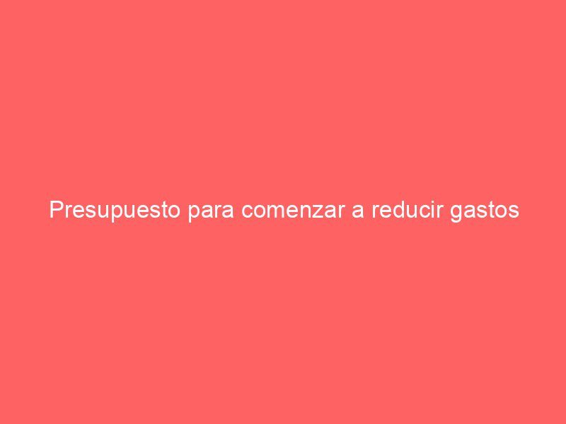 Presupuesto para comenzar a reducir gastos