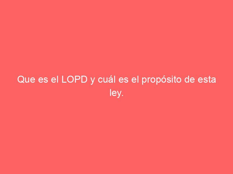 Que es el LOPD y cuál es el propósito de esta ley.