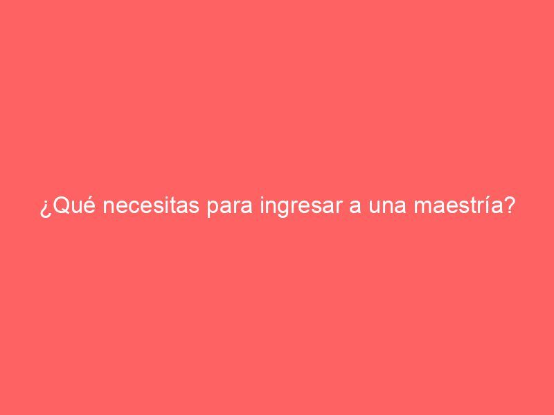 ¿Qué necesitas para ingresar a una maestría?