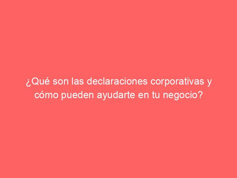 ¿Qué son las declaraciones corporativas y cómo pueden ayudarte en tu negocio?