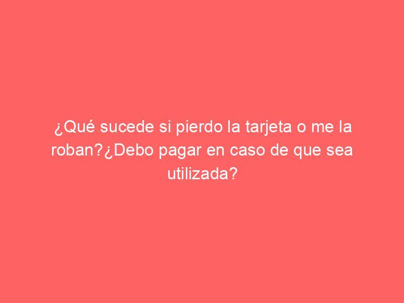 ¿Qué sucede si pierdo la tarjeta o me la roban?¿Debo pagar en caso de que sea utilizada?