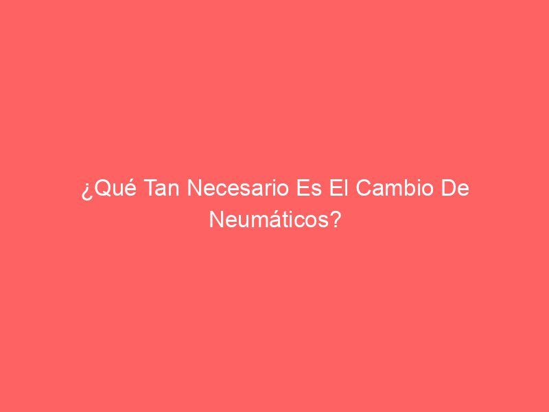 ¿Qué Tan Necesario Es El Cambio De Neumáticos?