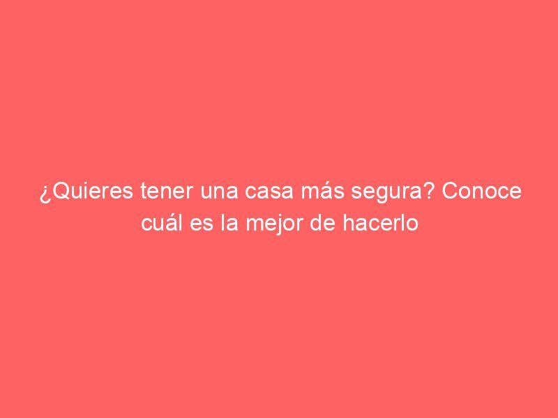 ¿Quieres tener una casa más segura? Conoce cuál es la mejor de hacerlo