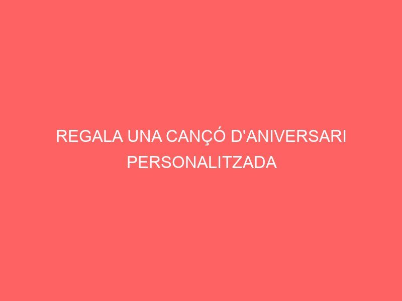 REGALA UNA CANÇÓ D'ANIVERSARI PERSONALITZADA