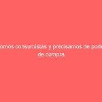 Somos consumistas y precisamos de poder de compra