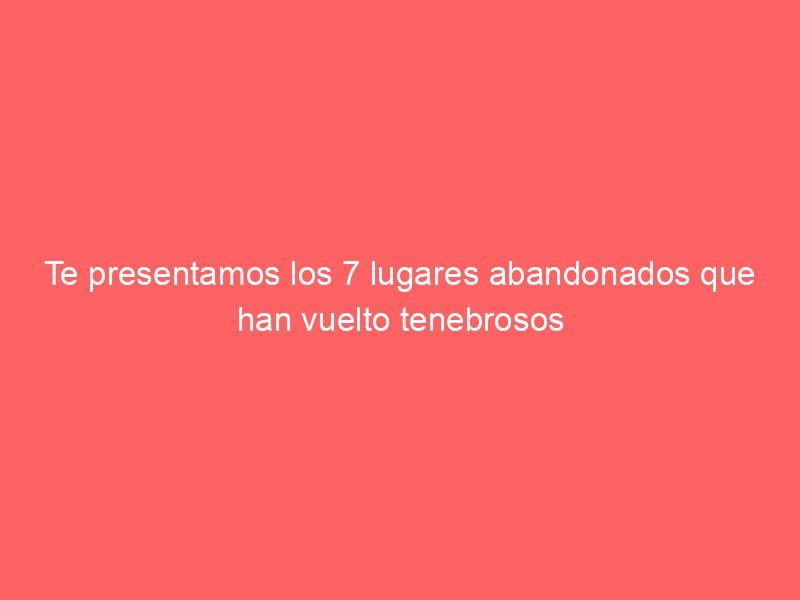 Te presentamos los 7 lugares abandonados que han vuelto tenebrosos