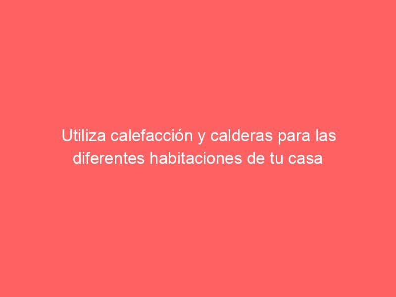 Utiliza calefacción y calderas para las diferentes habitaciones de tu casa